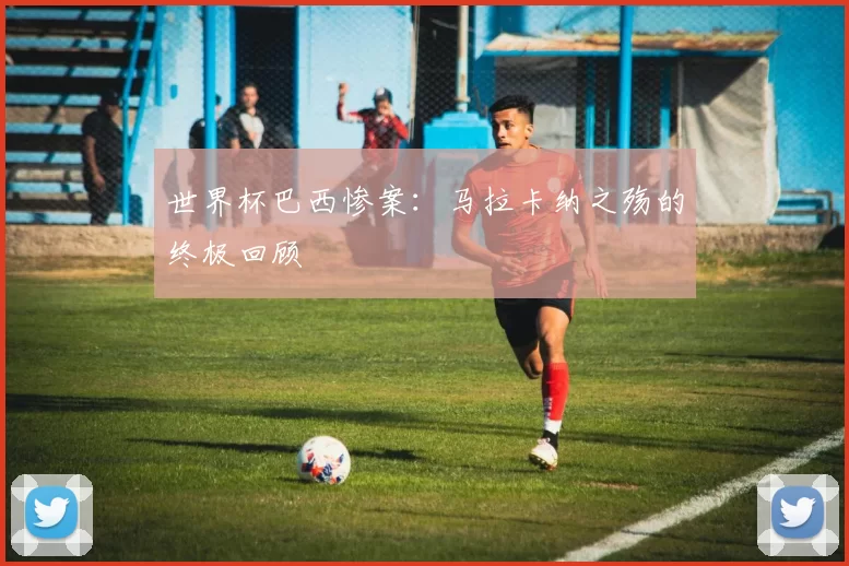 世界杯巴西惨案：马拉卡纳之殇的终极回顾
