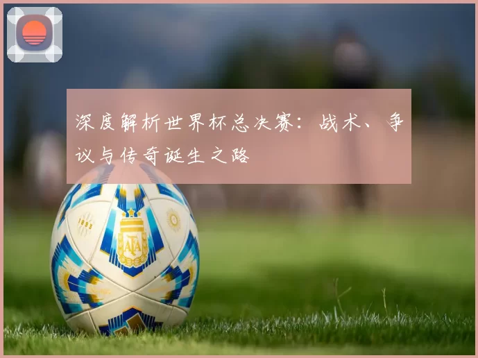 深度解析世界杯总决赛：战术、争议与传奇诞生之路