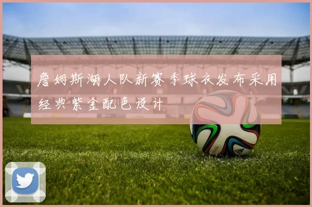 詹姆斯湖人队新赛季球衣发布采用经典紫金配色设计