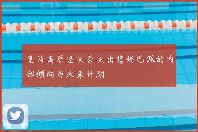 皇马高层坚决否决出售姆巴佩的内部倾向与未来计划