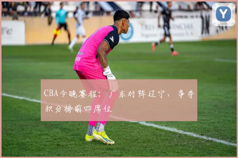 CBA今晚赛程：广东对阵辽宁，争夺积分榜前四席位