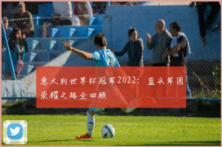 意大利世界杯冠军2022:蓝衣军团荣耀之路全回顾