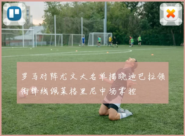 罗马对阵尤文大名单揭晓迪巴拉领衔锋线佩莱格里尼中场掌控
