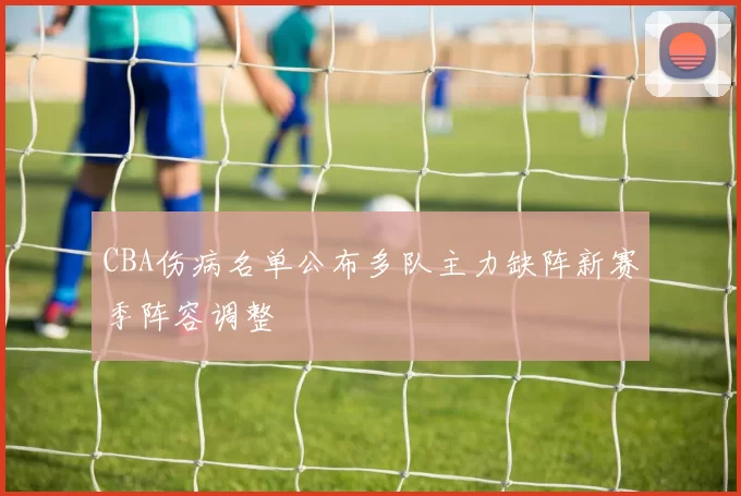 CBA伤病名单公布多队主力缺阵新赛季阵容调整