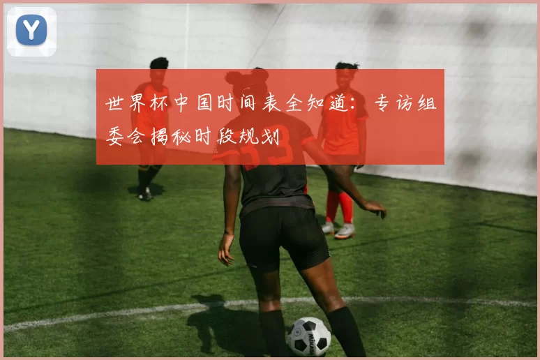 世界杯中国时间表全知道：专访组委会揭秘时段规划