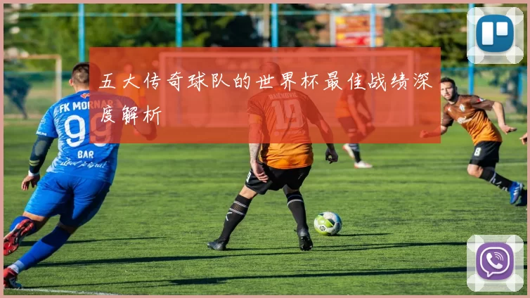 五大传奇球队的世界杯最佳战绩深度解析