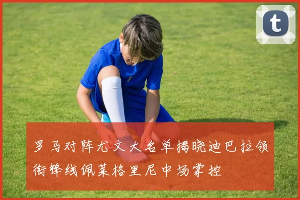罗马对阵尤文大名单揭晓迪巴拉领衔锋线佩莱格里尼中场掌控
