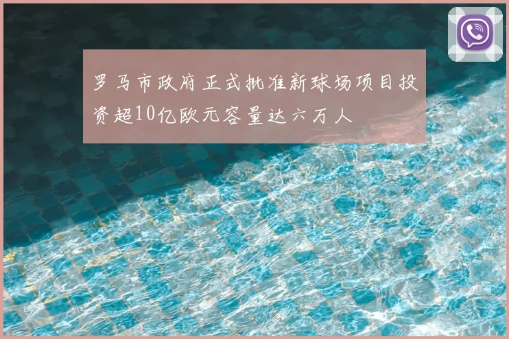 罗马市政府正式批准新球场项目投资超10亿欧元容量达六万人