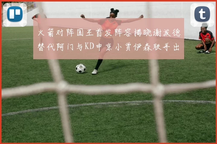 火箭对阵国王首发阵容揭晓谢泼德替代阿门与KD申京小贾伊森联手出战