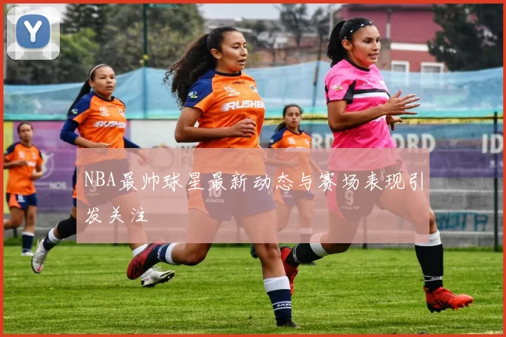 NBA最帅球星最新动态与赛场表现引发关注
