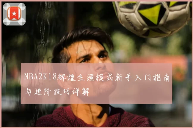 NBA2K18辉煌生涯模式新手入门指南与进阶技巧详解