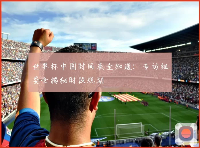 世界杯中国时间表全知道:专访组委会揭秘时段规划