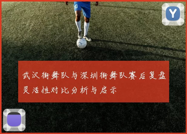 武汉街舞队与深圳街舞队赛后复盘灵活性对比分析与启示