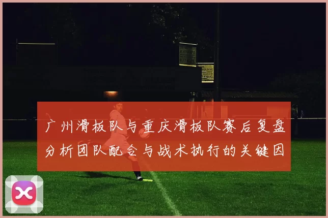 广州滑板队与重庆滑板队赛后复盘分析团队配合与战术执行的关键因素