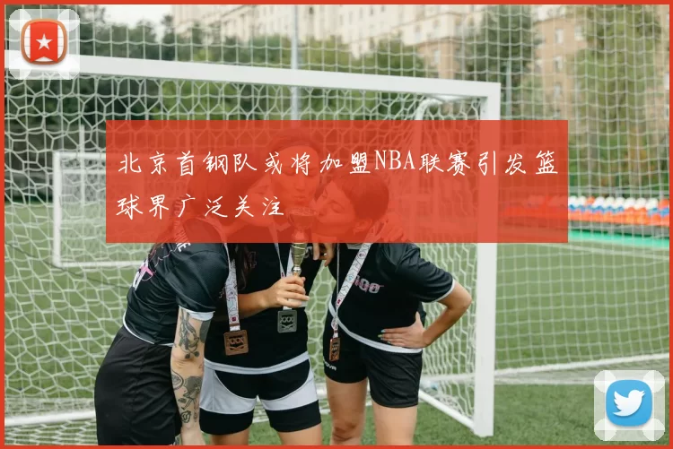 北京首钢队或将加盟NBA联赛引发篮球界广泛关注