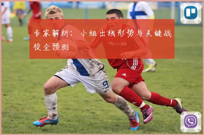 专家解析：小组出线形势与关键战役全预测