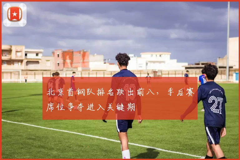 北京首钢队排名跌出前八，季后赛席位争夺进入关键期