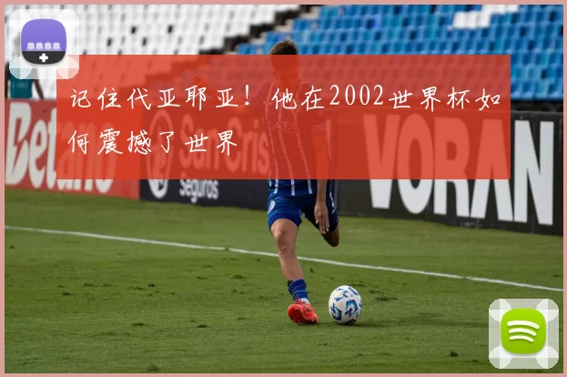 记住代亚耶亚!他在2002世界杯如何震撼了世界