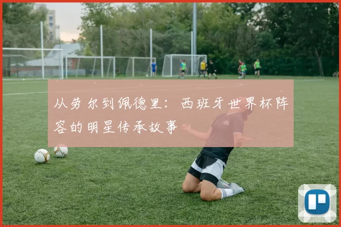 从劳尔到佩德里:西班牙世界杯阵容的明星传承故事