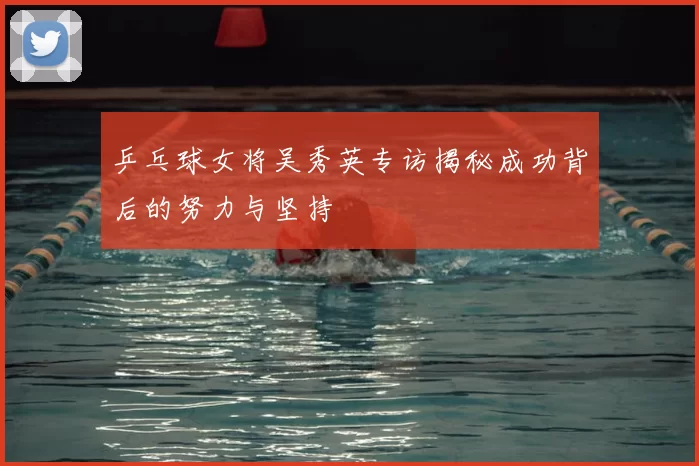乒乓球女将吴秀英专访揭秘成功背后的努力与坚持