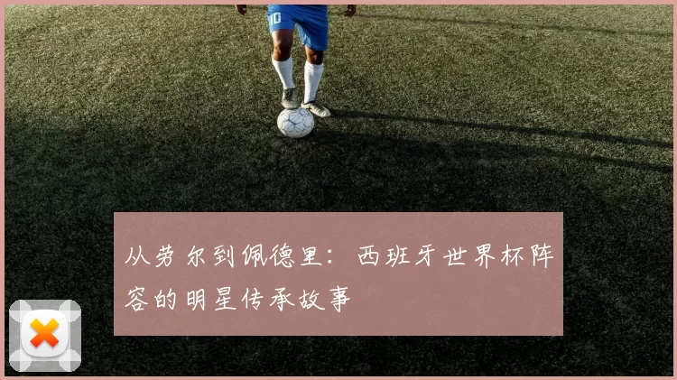 从劳尔到佩德里:西班牙世界杯阵容的明星传承故事