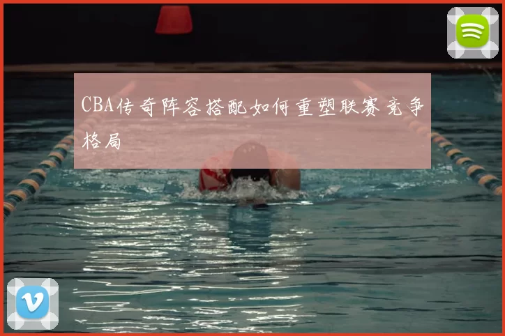 CBA传奇阵容搭配如何重塑联赛竞争格局