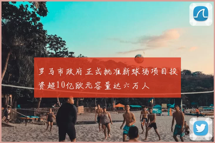 罗马市政府正式批准新球场项目投资超10亿欧元容量达六万人