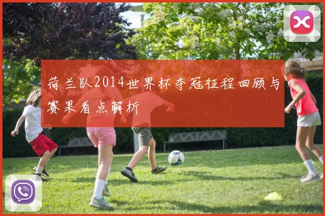 荷兰队2014世界杯夺冠征程回顾与赛果看点解析