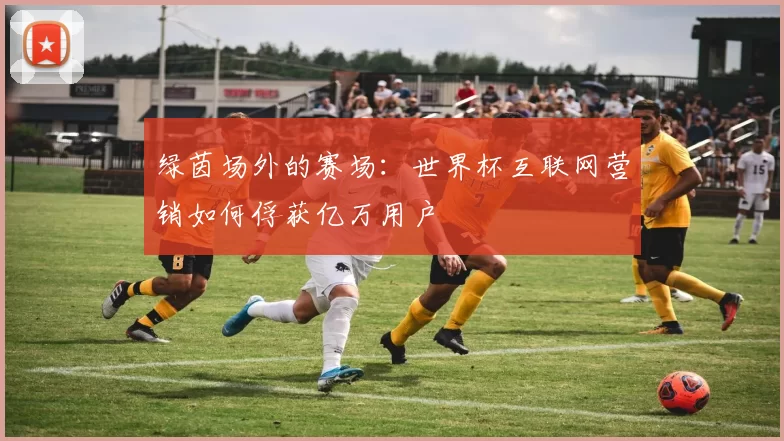 绿茵场外的赛场：世界杯互联网营销如何俘获亿万用户