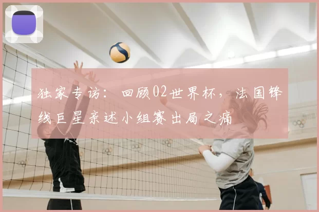 独家专访：回顾02世界杯，法国锋线巨星亲述小组赛出局之痛
