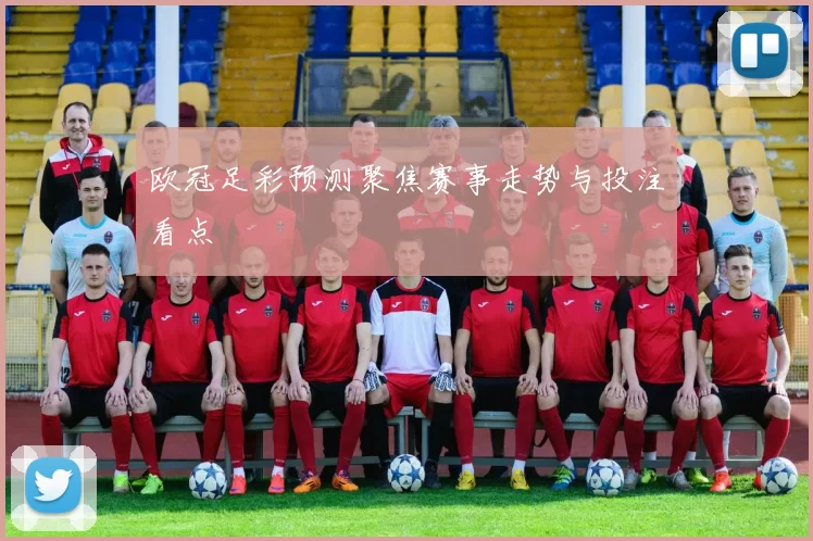 欧冠足彩预测聚焦赛事走势与投注看点