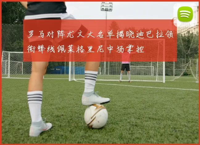 罗马对阵尤文大名单揭晓迪巴拉领衔锋线佩莱格里尼中场掌控