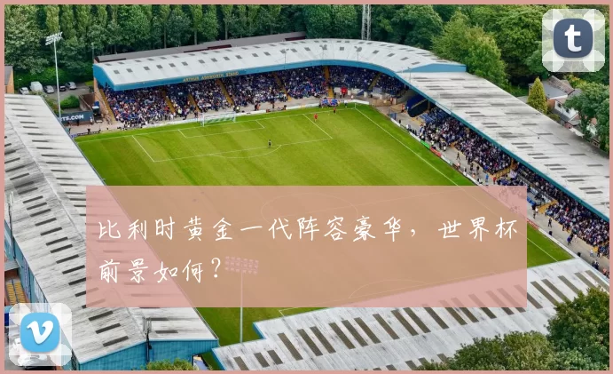 比利时黄金一代阵容豪华,世界杯前景如何?