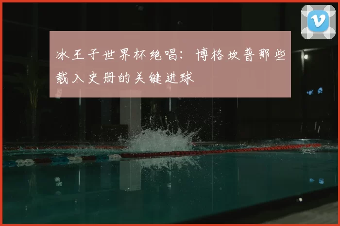 冰王子世界杯绝唱：博格坎普那些载入史册的关键进球