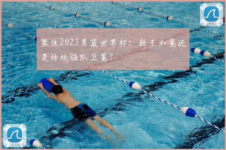聚焦2023男篮世界杯:新王加冕还是传统强队卫冕?