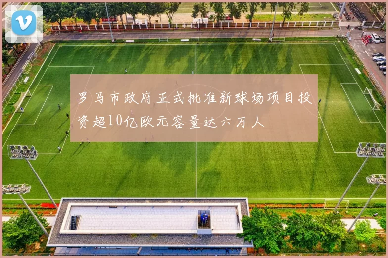 罗马市政府正式批准新球场项目投资超10亿欧元容量达六万人