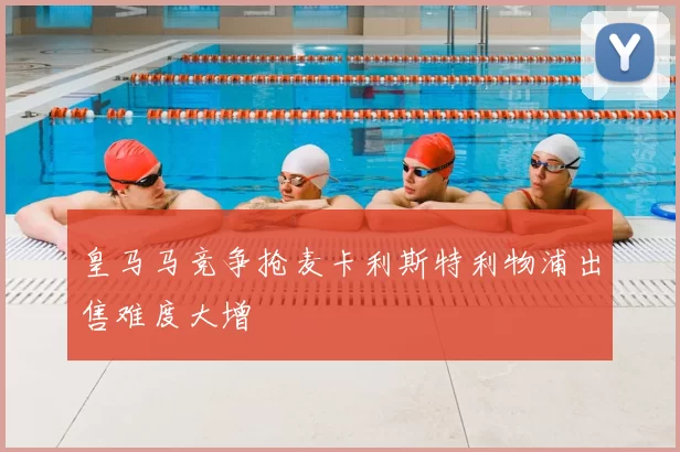 皇马马竞争抢麦卡利斯特利物浦出售难度大增