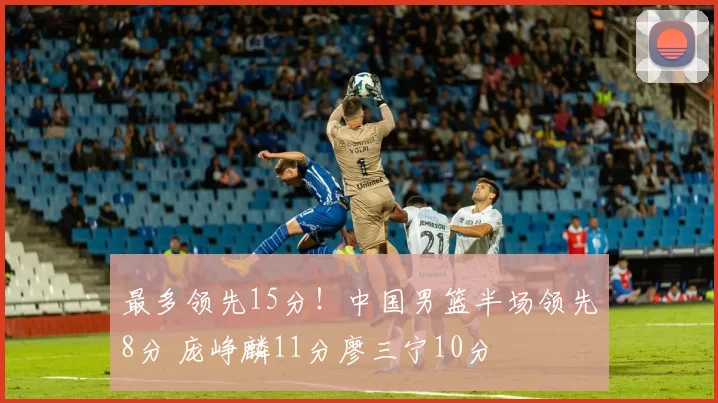 最多领先15分！中国男篮半场领先8分 庞峥麟11分廖三宁10分