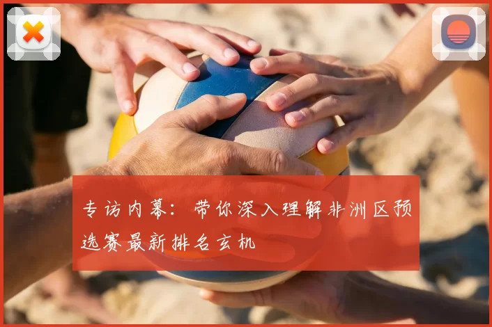 专访内幕:带你深入理解非洲区预选赛最新排名玄机
