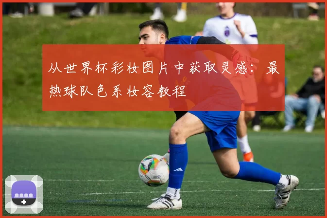 从世界杯彩妆图片中获取灵感:最热球队色系妆容教程