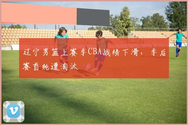 辽宁男篮上赛季CBA战绩下滑，季后赛首轮遭淘汰