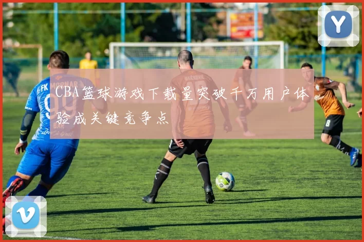 CBA篮球游戏下载量突破千万用户体验成关键竞争点