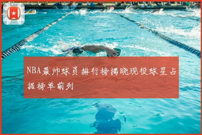 NBA最帅球员排行榜揭晓现役球星占据榜单前列