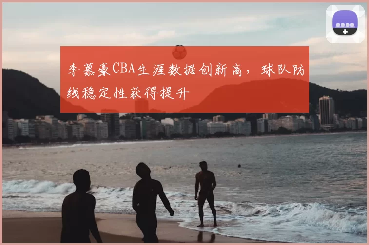 李慕豪CBA生涯数据创新高,球队防线稳定性获得提升