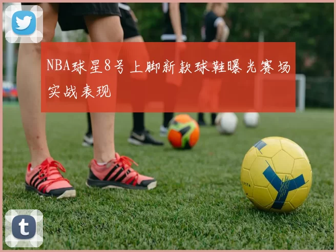 NBA球星8号上脚新款球鞋曝光赛场实战表现