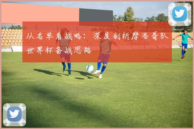 从名单看战略：深度剖析摩洛哥队世界杯备战思路