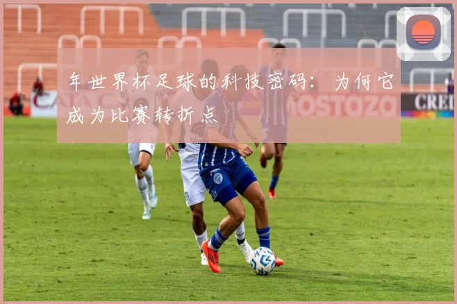年世界杯足球的科技密码：为何它成为比赛转折点