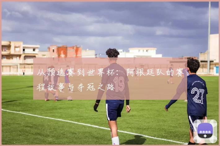从预选赛到世界杯：阿根廷队的赛程故事与夺冠之路
