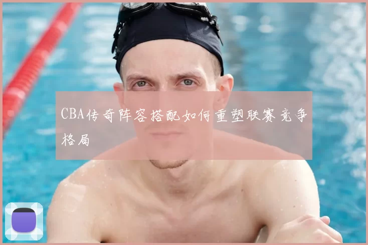 CBA传奇阵容搭配如何重塑联赛竞争格局