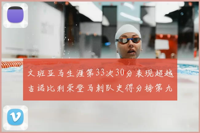 文班亚马生涯第33次30分表现超越吉诺比利荣登马刺队史得分榜第九位